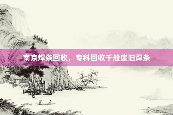 南京焊条回收，专科回收千般废旧焊条
