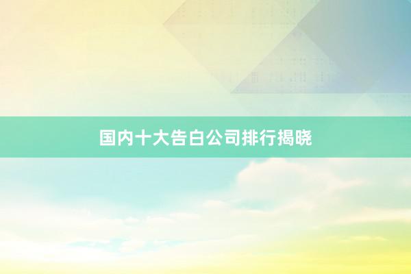 国内十大告白公司排行揭晓