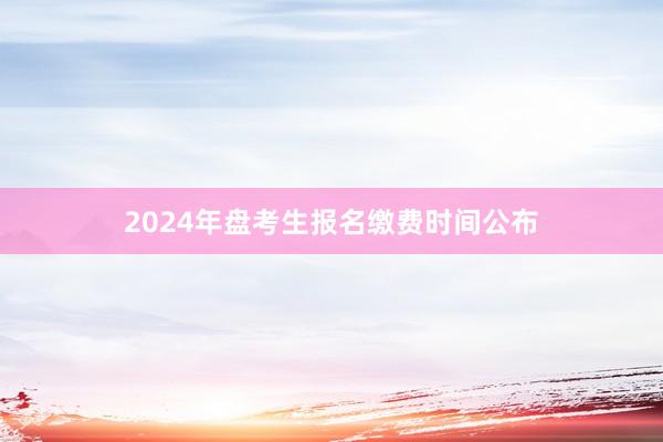 2024年盘考生报名缴费时间公布