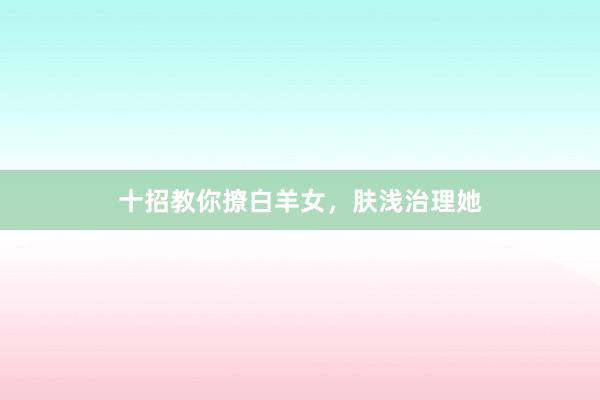 十招教你撩白羊女，肤浅治理她