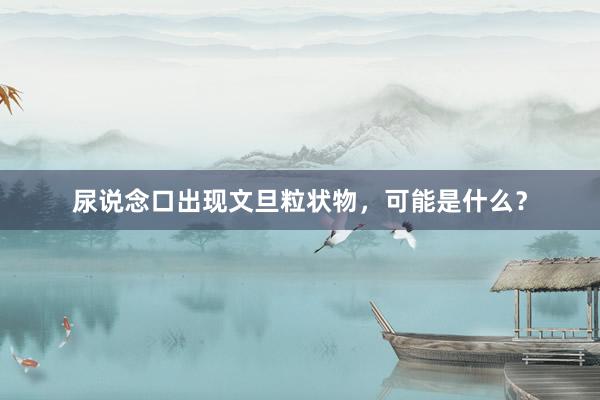 尿说念口出现文旦粒状物，可能是什么？